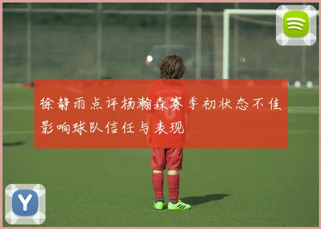徐静雨点评杨瀚森赛季初状态不佳影响球队信任与表现