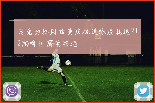 马竞为格列兹曼庆祝进球成就送212瓶啤酒寓意深远