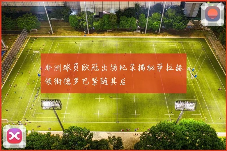 非洲球员欧冠出场纪录揭秘萨拉赫领衔德罗巴紧随其后