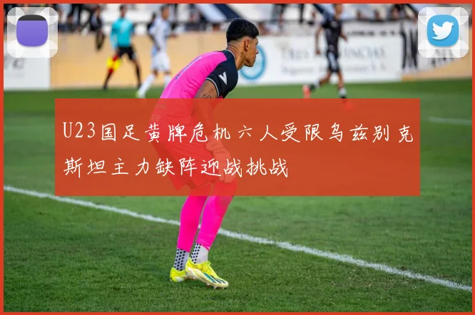 U23国足黄牌危机六人受限乌兹别克斯坦主力缺阵迎战挑战