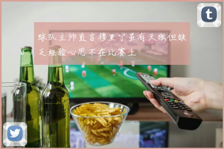 球队主帅直言穆里宁虽有天赋但缺乏经验心思不在比赛上