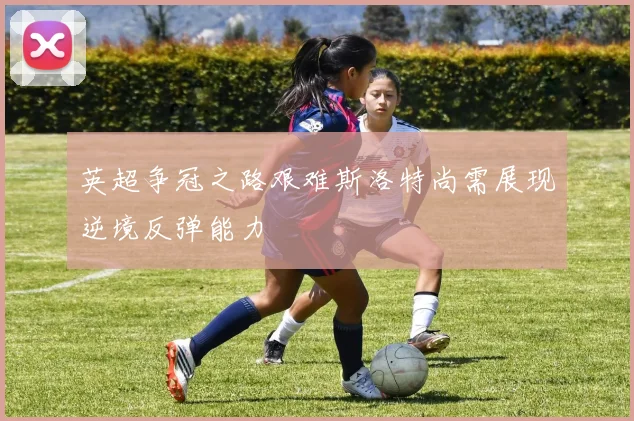英超争冠之路艰难斯洛特尚需展现逆境反弹能力