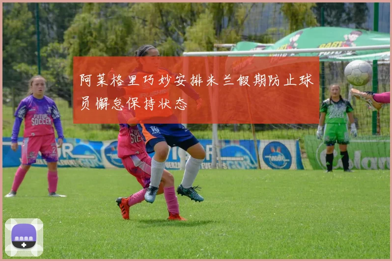 阿莱格里巧妙安排米兰假期防止球员懈怠保持状态