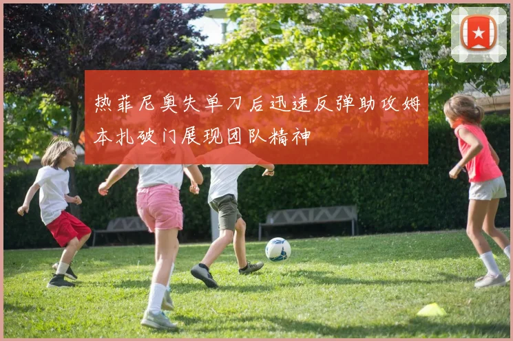 热菲尼奥失单刀后迅速反弹助攻姆本扎破门展现团队精神