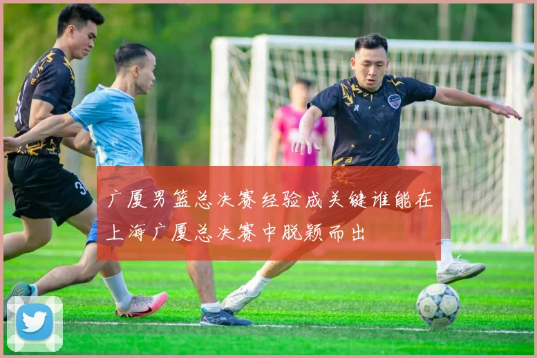 广厦男篮总决赛经验成关键谁能在上海广厦总决赛中脱颖而出