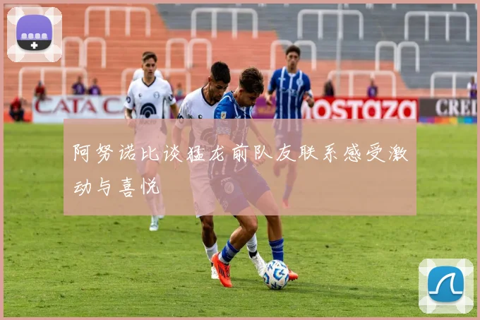 阿努诺比谈猛龙前队友联系感受激动与喜悦
