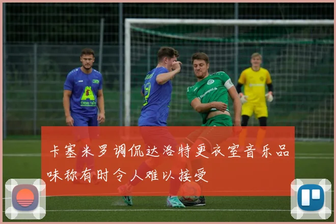 卡塞米罗调侃达洛特更衣室音乐品味称有时令人难以接受