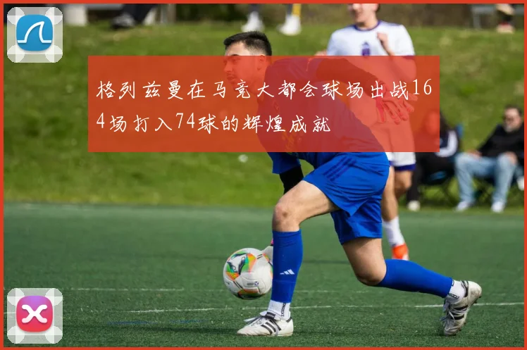 格列兹曼在马竞大都会球场出战164场打入74球的辉煌成就