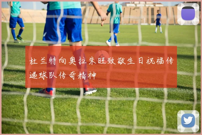 杜兰特向奥拉朱旺致敬生日祝福传递球队传奇精神