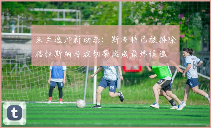 米兰选帅新动态：斯洛特已被排除格拉斯纳与波切蒂诺成最终候选