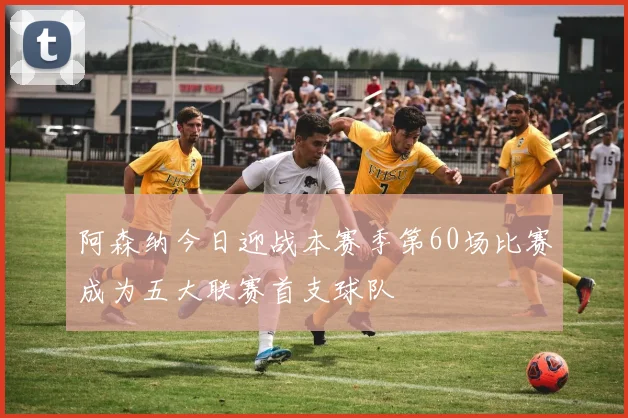 阿森纳今日迎战本赛季第60场比赛成为五大联赛首支球队