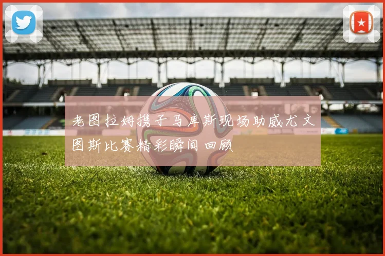 老图拉姆携子马库斯现场助威尤文图斯比赛精彩瞬间回顾