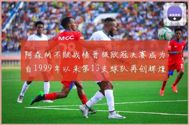 阿森纳不败战绩晋级欧冠决赛成为自1999年以来第13支球队再创辉煌